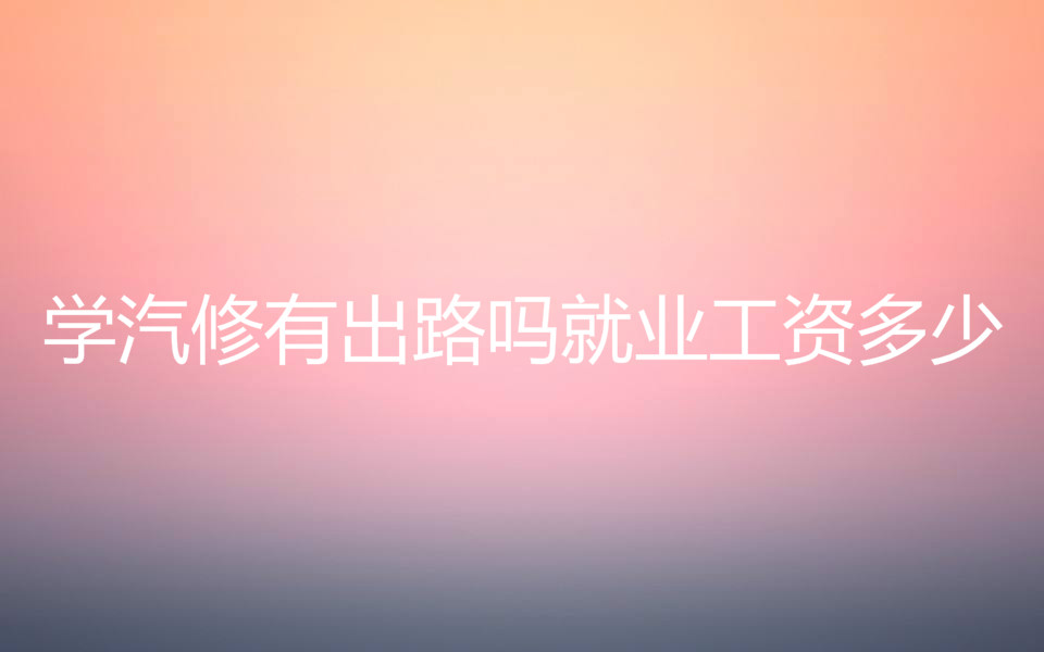 学汽修学费一般需要多少钱?学汽修有出路吗就业工资多少?