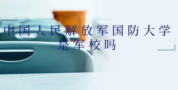 1647502986795485.jpg 中国人民解放军国防大学是军校吗?什么级别(附军事类院校名单)