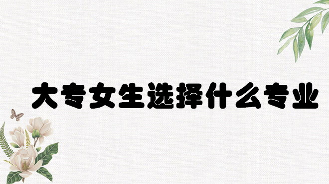 1648642129164510.jpg 大专学什么专业好就业?大专女生选择什么专业前景好?