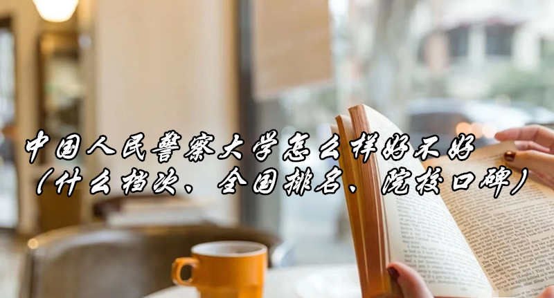 1664359265753894.jpg 中国人民警察大学怎么样好不好(什么档次、全国排名、院校口碑)