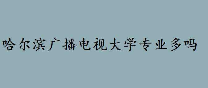 哈尔滨广播电视大学如何专业多吗?哈尔滨广播电视大学招生简章