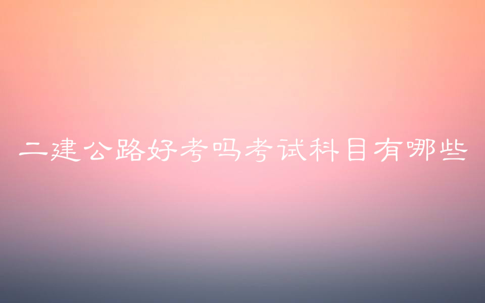 二建公路好考吗考试科目有哪些?二建公路和市政哪个好考?