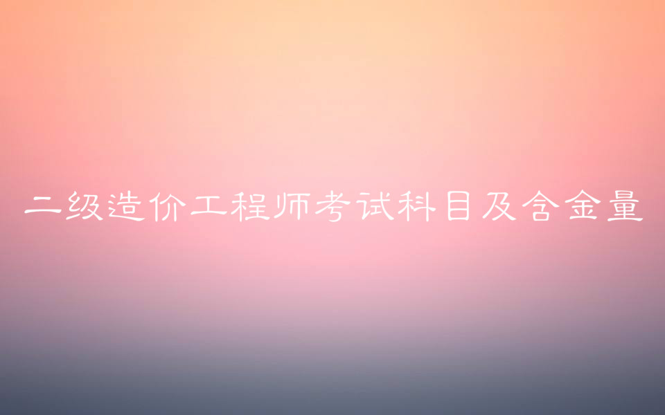 二级造价工程师值钱不含金量?二级造价工程师考试科目及报考条件