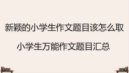 新颖的小学生作文题目该怎么取?小学生万能作文题目汇总