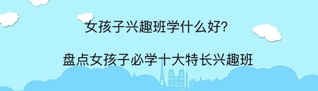 女孩子兴趣班学什么好?盘点女孩必学十大特长兴趣班