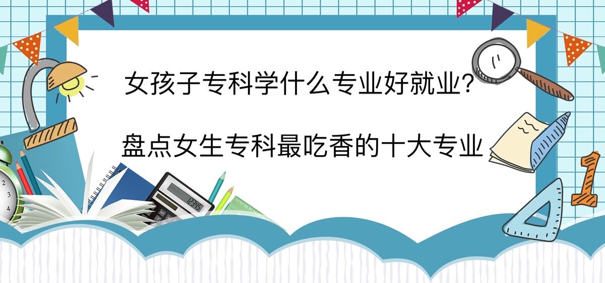 女孩子专科学什么专业好就业?盘点女生专科最吃香的十大专业